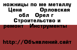 ножницы по ме металлу › Цена ­ 100 - Орловская обл., Орел г. Строительство и ремонт » Инструменты   